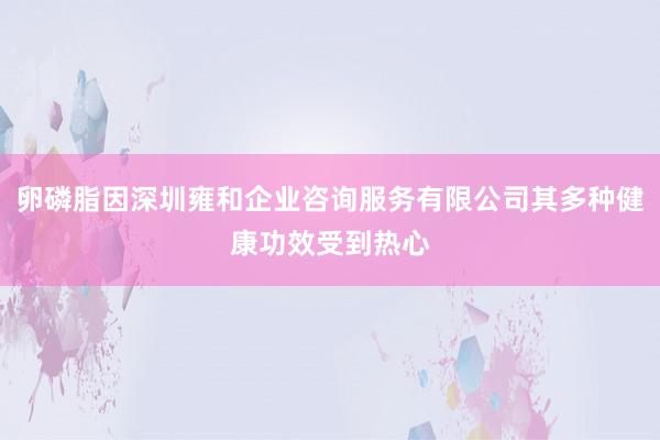 卵磷脂因深圳雍和企业咨询服务有限公司其多种健康功效受到热心