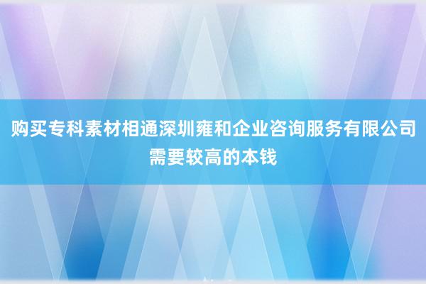 购买专科素材相通深圳雍和企业咨询服务有限公司需要较高的本钱